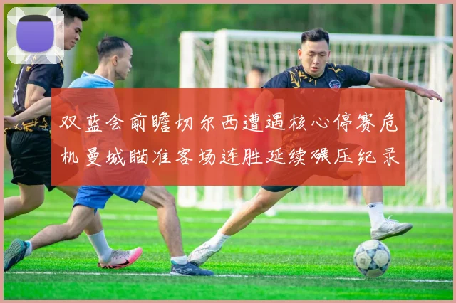 双蓝会前瞻切尔西遭遇核心停赛危机曼城瞄准客场连胜延续碾压纪录